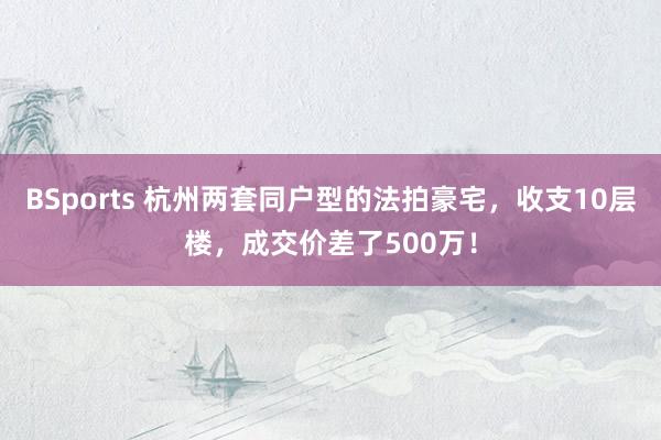 BSports 杭州两套同户型的法拍豪宅，收支10层楼，成交价差了500万！