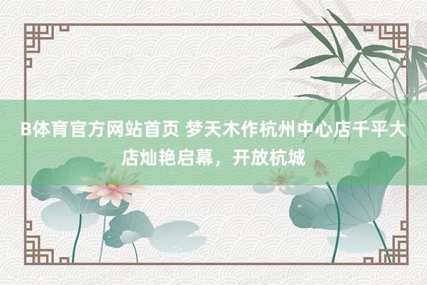 B体育官方网站首页 梦天木作杭州中心店千平大店灿艳启幕，开放杭城