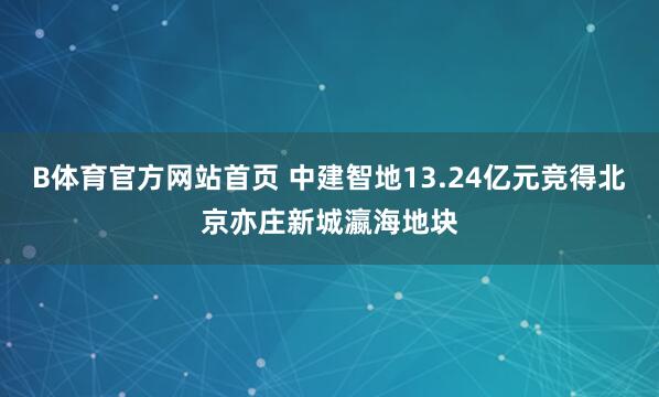 B体育官方网站首页 中建智地13.24亿元竞得北京亦庄新城瀛海地块