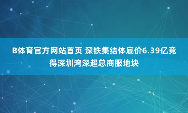 B体育官方网站首页 深铁集结体底价6.39亿竞得深圳湾深超总商服地块