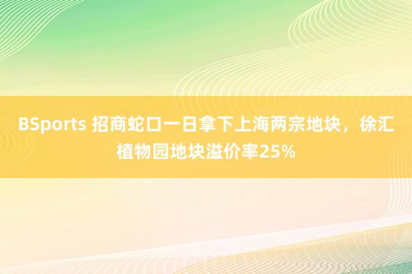BSports 招商蛇口一日拿下上海两宗地块，徐汇植物园地块溢价率25%