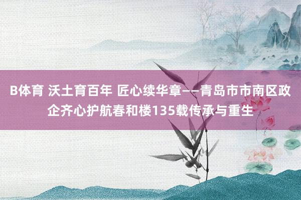 B体育 沃土育百年 匠心续华章——青岛市市南区政企齐心护航春和楼135载传承与重生