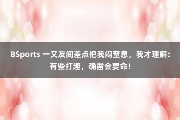 BSports 一又友间差点把我闷窒息，我才理解：有些打趣，确凿会要命！