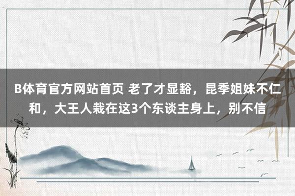 B体育官方网站首页 老了才显豁，昆季姐妹不仁和，大王人栽在这3个东谈主身上，别不信