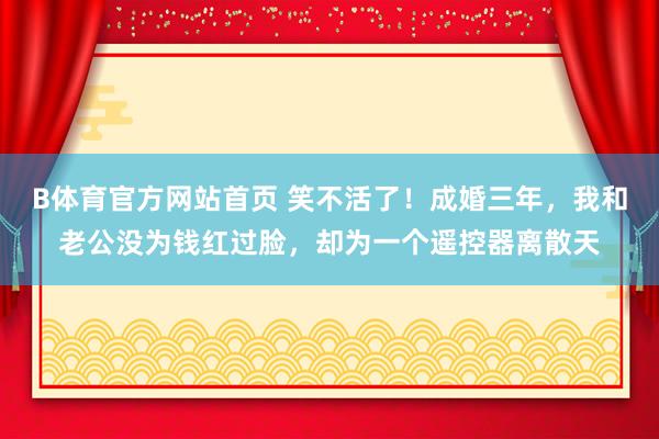 B体育官方网站首页 笑不活了！成婚三年，我和老公没为钱红过脸，却为一个遥控器离散天