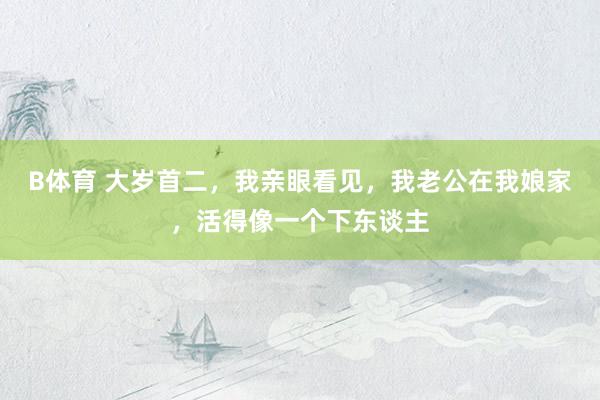 B体育 大岁首二，我亲眼看见，我老公在我娘家，活得像一个下东谈主
