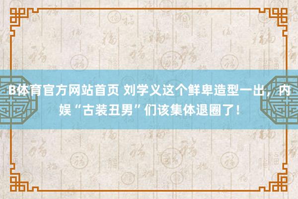 B体育官方网站首页 刘学义这个鲜卑造型一出，内娱“古装丑男”们该集体退圈了！