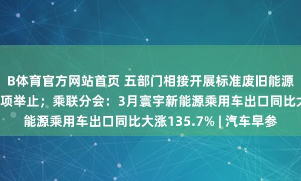 B体育官方网站首页 五部门相接开展标准废旧能源电板回收欺诈规矩专项举止；乘联分会：3月寰宇新能源乘用车出口同比大涨135.7% | 汽车早参