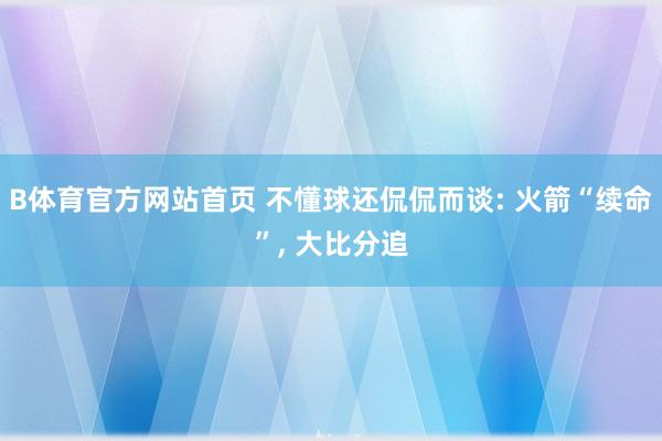 B体育官方网站首页 不懂球还侃侃而谈: 火箭“续命”, 大比分追