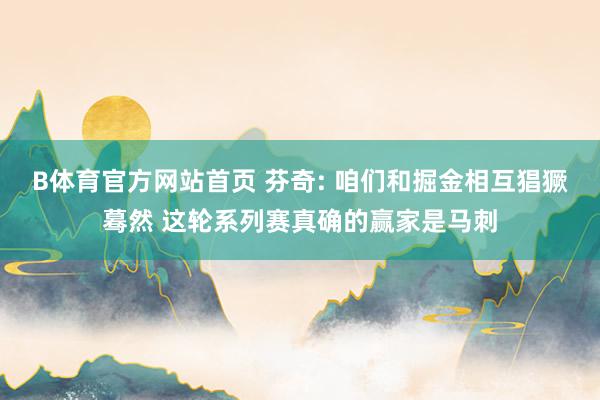 B体育官方网站首页 芬奇: 咱们和掘金相互猖獗蓦然 这轮系列赛真确的赢家是马刺