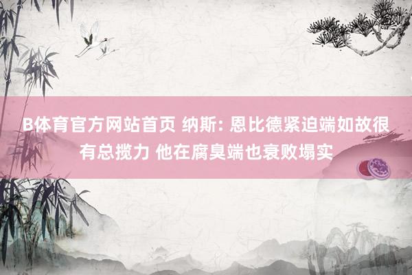 B体育官方网站首页 纳斯: 恩比德紧迫端如故很有总揽力 他在腐臭端也衰败塌实