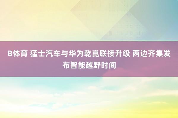 B体育 猛士汽车与华为乾崑联接升级 两边齐集发布智能越野时间