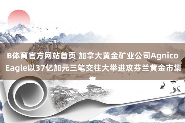 B体育官方网站首页 加拿大黄金矿业公司Agnico Eagle以37亿加元三笔交往大举进攻芬兰黄金市集