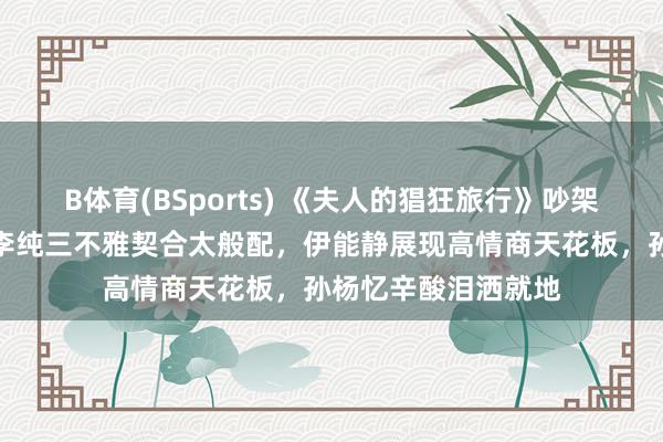 B体育(BSports) 《夫人的猖狂旅行》吵架片断遭删减，马頔李纯三不雅契合太般配，伊能静展现高情商天花板，孙杨忆辛酸泪洒就地
