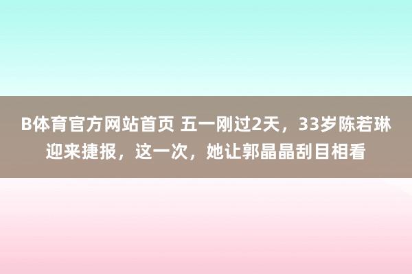 B体育官方网站首页 五一刚过2天，33岁陈若琳迎来捷报，这一次，她让郭晶晶刮目相看