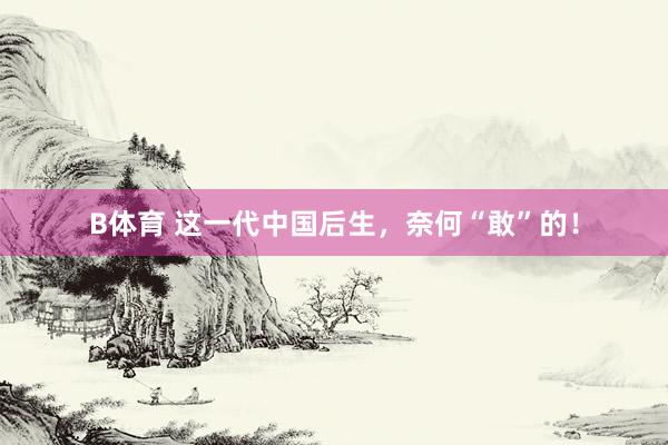 B体育 这一代中国后生，奈何“敢”的！