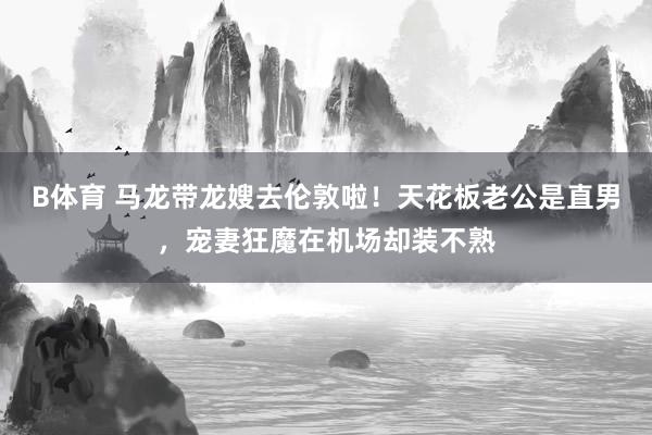 B体育 马龙带龙嫂去伦敦啦！天花板老公是直男，宠妻狂魔在机场却装不熟