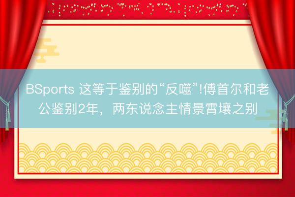 BSports 这等于鉴别的“反噬”!傅首尔和老公鉴别2年，两东说念主情景霄壤之别