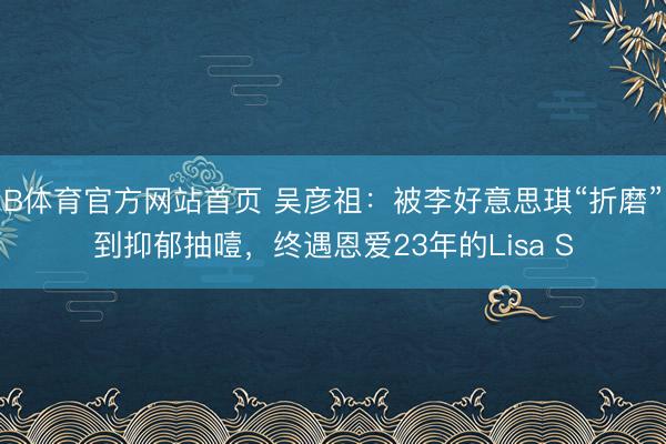 B体育官方网站首页 吴彦祖：被李好意思琪“折磨”到抑郁抽噎，终遇恩爱23年的Lisa S