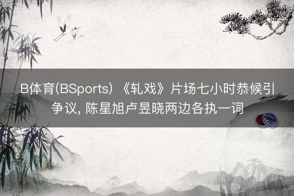 B体育(BSports) 《轧戏》片场七小时恭候引争议， 陈星旭卢昱晓两边各执一词