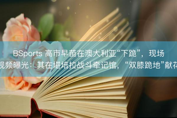 BSports 高市早苗在澳大利亚“下跪”，现场视频曝光：其在堪培拉战斗牵记馆，“双膝跪地”献花