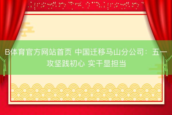 B体育官方网站首页 中国迁移马山分公司：五一攻坚践初心 实干显担当