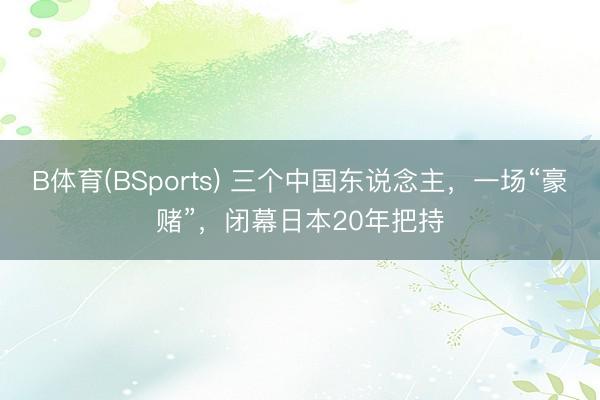B体育(BSports) 三个中国东说念主，一场“豪赌”，闭幕日本20年把持