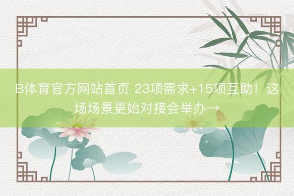 B体育官方网站首页 23项需求+15项互助！这场场景更始对接会举办→