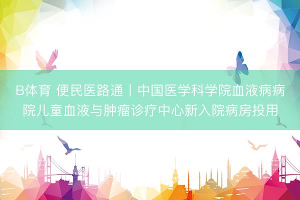 B体育 便民医路通丨中国医学科学院血液病病院儿童血液与肿瘤诊疗中心新入院病房投用