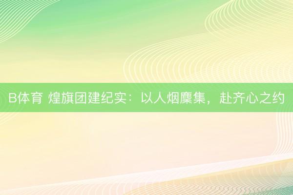 B体育 煌旗团建纪实：以人烟麇集，赴齐心之约