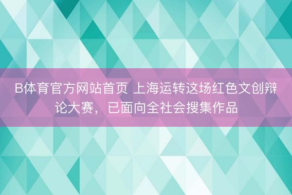 B体育官方网站首页 上海运转这场红色文创辩论大赛，已面向全社会搜集作品