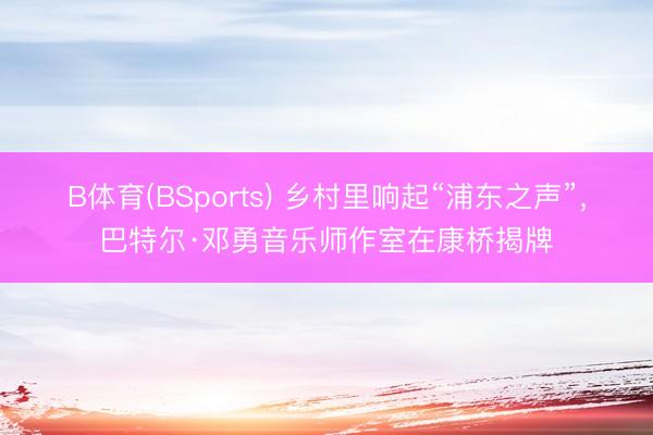 B体育(BSports) 乡村里响起“浦东之声”，巴特尔·邓勇音乐师作室在康桥揭牌