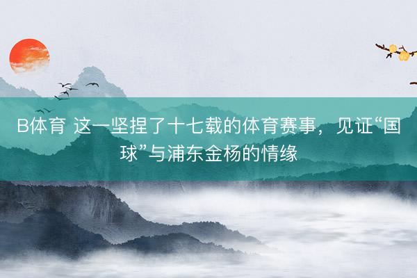 B体育 这一坚捏了十七载的体育赛事，见证“国球”与浦东金杨的情缘