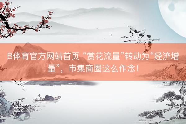 B体育官方网站首页 “赏花流量”转动为“经济增量”，市集商圈这么作念！