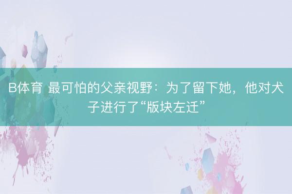 B体育 最可怕的父亲视野：为了留下她，他对犬子进行了“版块左迁”