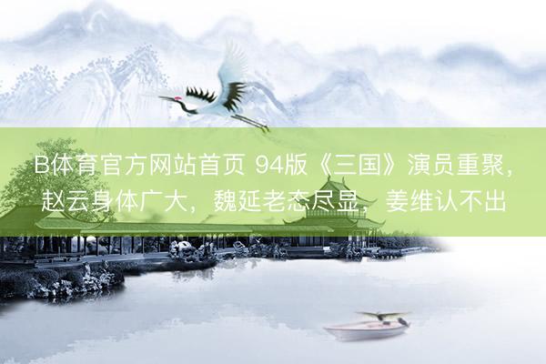 B体育官方网站首页 94版《三国》演员重聚，赵云身体广大，魏延老态尽显，姜维认不出