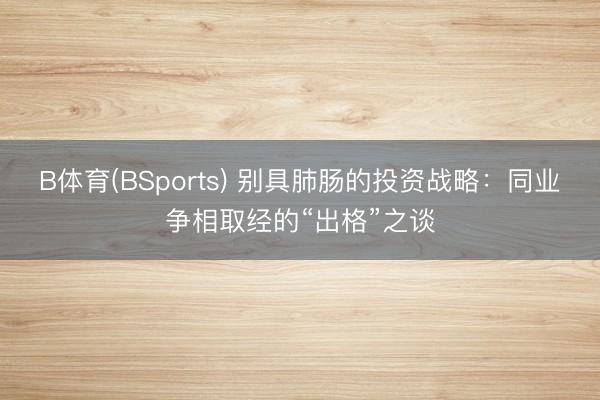 B体育(BSports) 别具肺肠的投资战略：同业争相取经的“出格”之谈
