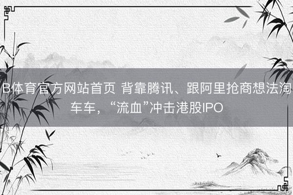 B体育官方网站首页 背靠腾讯、跟阿里抢商想法淘车车，“流血”冲击港股IPO